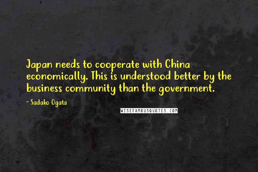 Sadako Ogata Quotes: Japan needs to cooperate with China economically. This is understood better by the business community than the government.