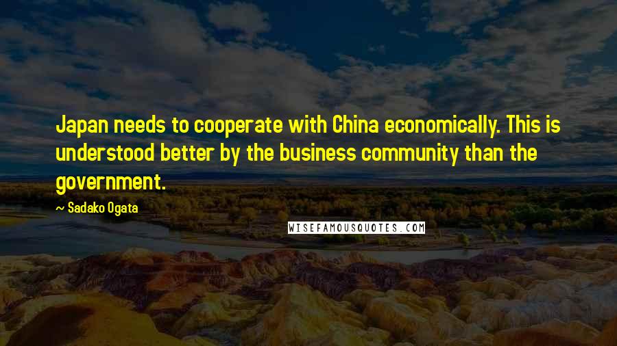 Sadako Ogata Quotes: Japan needs to cooperate with China economically. This is understood better by the business community than the government.