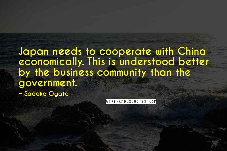 Sadako Ogata Quotes: Japan needs to cooperate with China economically. This is understood better by the business community than the government.
