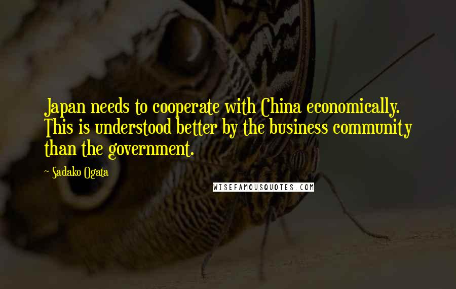 Sadako Ogata Quotes: Japan needs to cooperate with China economically. This is understood better by the business community than the government.