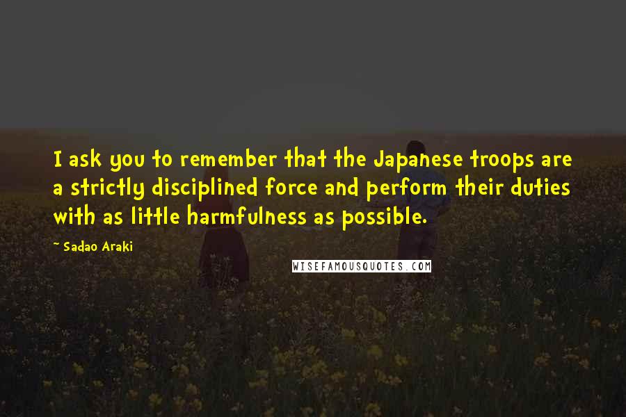 Sadao Araki Quotes: I ask you to remember that the Japanese troops are a strictly disciplined force and perform their duties with as little harmfulness as possible.