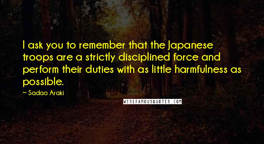 Sadao Araki Quotes: I ask you to remember that the Japanese troops are a strictly disciplined force and perform their duties with as little harmfulness as possible.