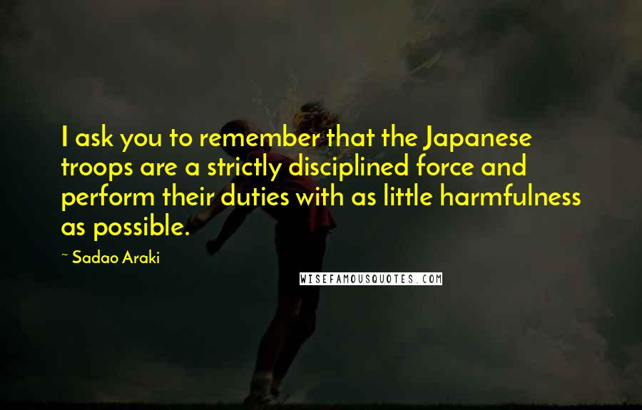 Sadao Araki Quotes: I ask you to remember that the Japanese troops are a strictly disciplined force and perform their duties with as little harmfulness as possible.