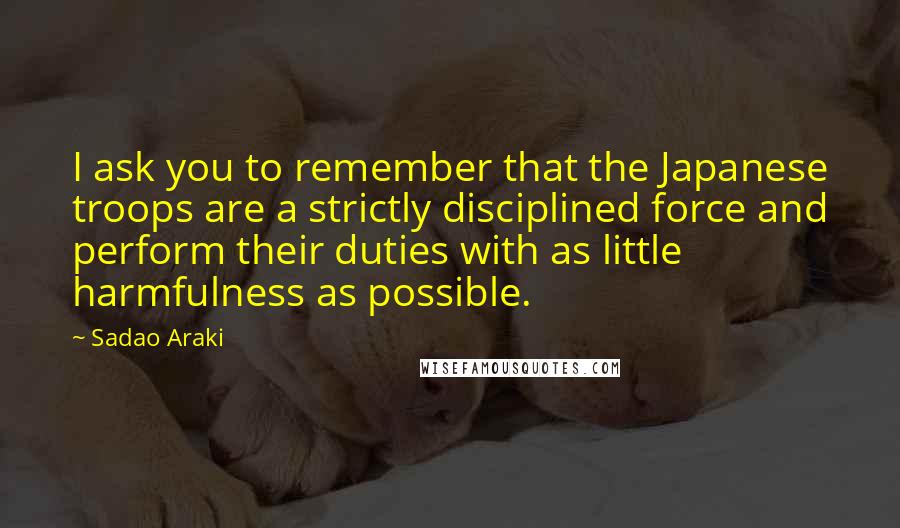 Sadao Araki Quotes: I ask you to remember that the Japanese troops are a strictly disciplined force and perform their duties with as little harmfulness as possible.