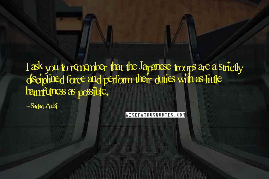 Sadao Araki Quotes: I ask you to remember that the Japanese troops are a strictly disciplined force and perform their duties with as little harmfulness as possible.