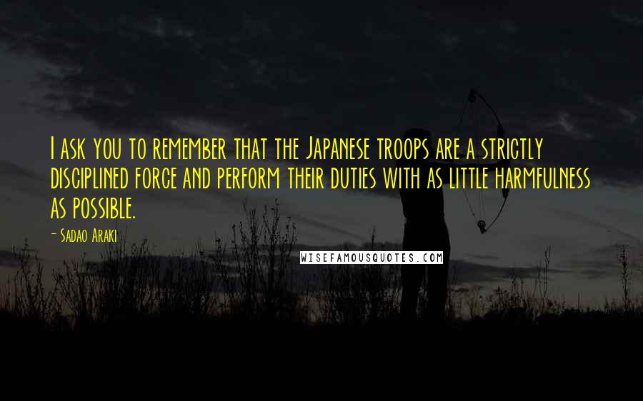 Sadao Araki Quotes: I ask you to remember that the Japanese troops are a strictly disciplined force and perform their duties with as little harmfulness as possible.