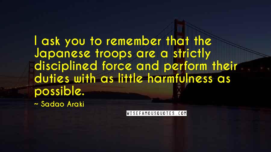 Sadao Araki Quotes: I ask you to remember that the Japanese troops are a strictly disciplined force and perform their duties with as little harmfulness as possible.