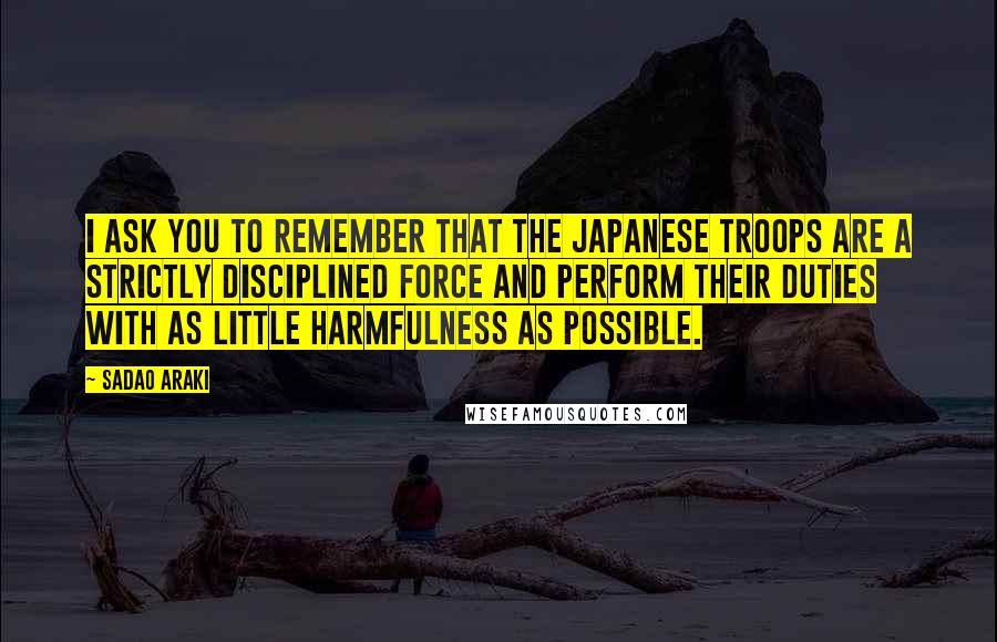 Sadao Araki Quotes: I ask you to remember that the Japanese troops are a strictly disciplined force and perform their duties with as little harmfulness as possible.