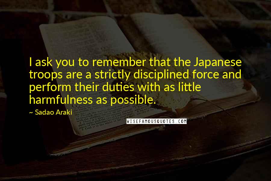 Sadao Araki Quotes: I ask you to remember that the Japanese troops are a strictly disciplined force and perform their duties with as little harmfulness as possible.