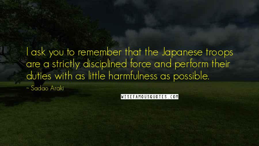 Sadao Araki Quotes: I ask you to remember that the Japanese troops are a strictly disciplined force and perform their duties with as little harmfulness as possible.