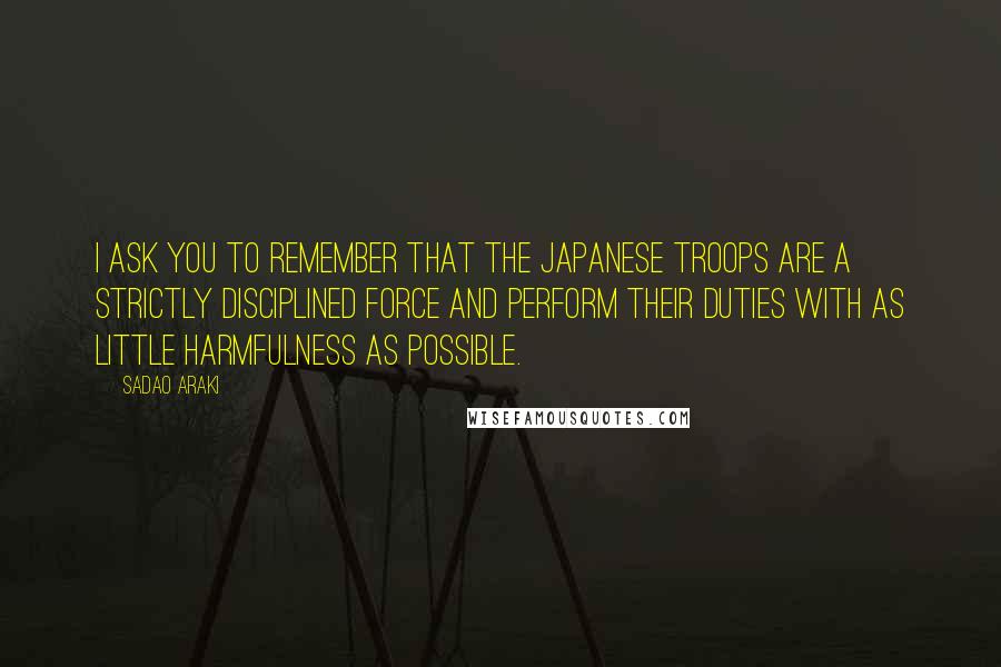 Sadao Araki Quotes: I ask you to remember that the Japanese troops are a strictly disciplined force and perform their duties with as little harmfulness as possible.