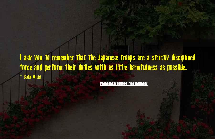 Sadao Araki Quotes: I ask you to remember that the Japanese troops are a strictly disciplined force and perform their duties with as little harmfulness as possible.