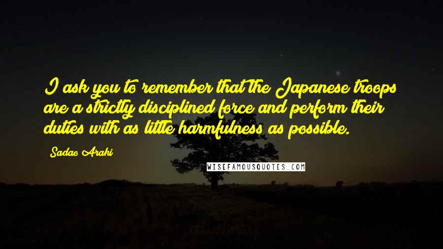 Sadao Araki Quotes: I ask you to remember that the Japanese troops are a strictly disciplined force and perform their duties with as little harmfulness as possible.