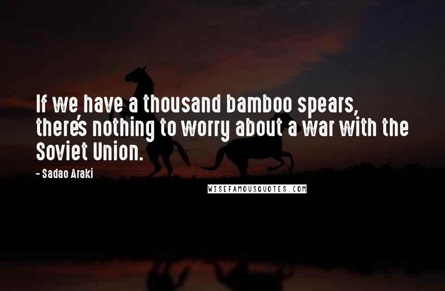 Sadao Araki Quotes: If we have a thousand bamboo spears, there's nothing to worry about a war with the Soviet Union.