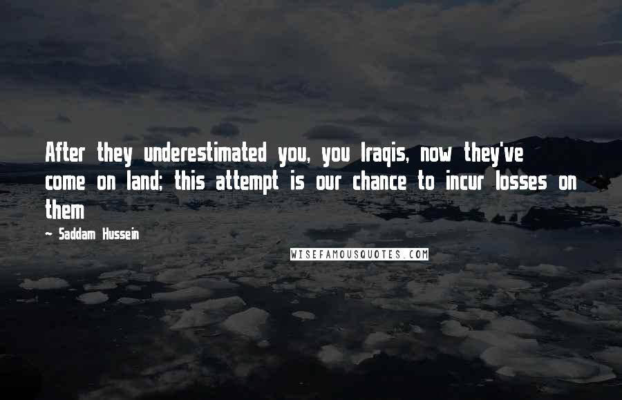 Saddam Hussein Quotes: After they underestimated you, you Iraqis, now they've come on land; this attempt is our chance to incur losses on them