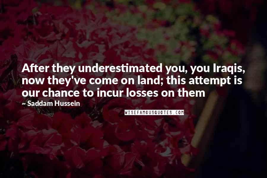 Saddam Hussein Quotes: After they underestimated you, you Iraqis, now they've come on land; this attempt is our chance to incur losses on them