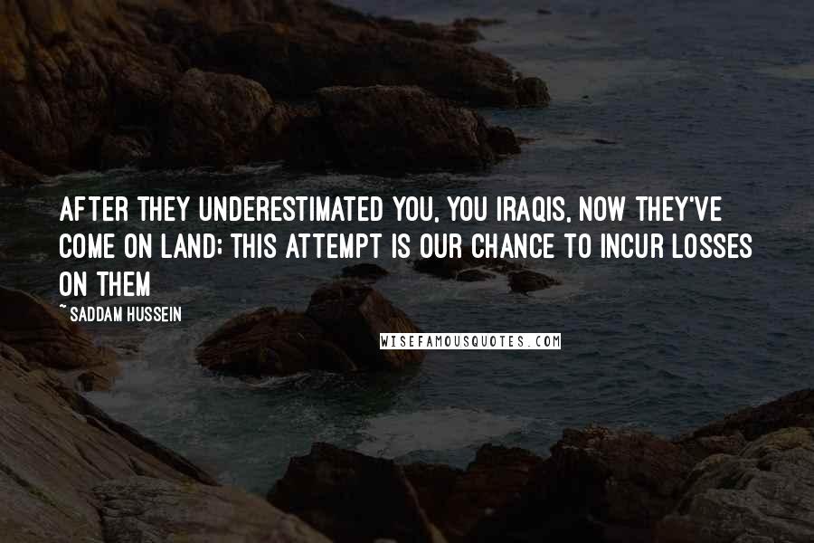 Saddam Hussein Quotes: After they underestimated you, you Iraqis, now they've come on land; this attempt is our chance to incur losses on them