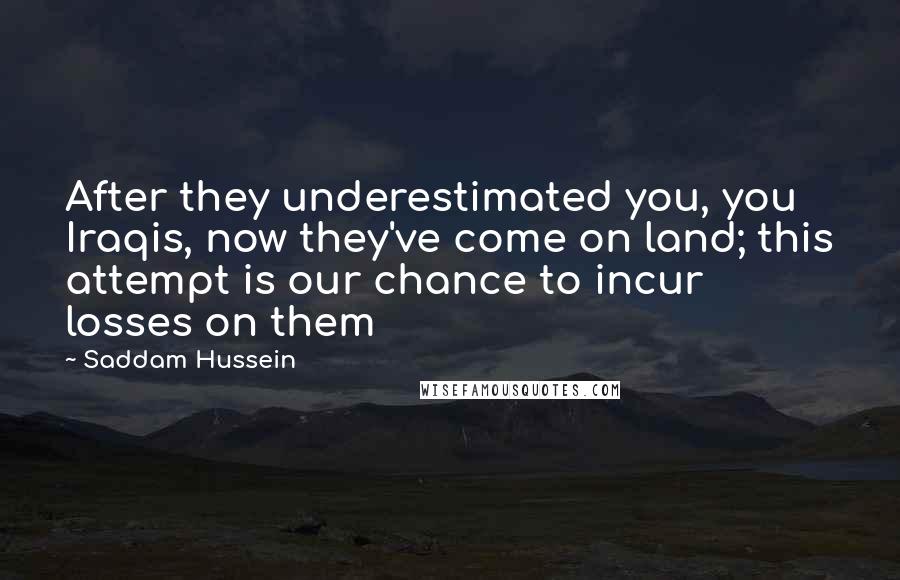 Saddam Hussein Quotes: After they underestimated you, you Iraqis, now they've come on land; this attempt is our chance to incur losses on them