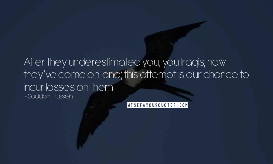 Saddam Hussein Quotes: After they underestimated you, you Iraqis, now they've come on land; this attempt is our chance to incur losses on them