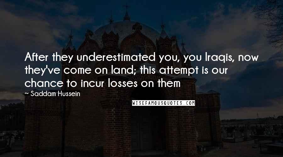 Saddam Hussein Quotes: After they underestimated you, you Iraqis, now they've come on land; this attempt is our chance to incur losses on them