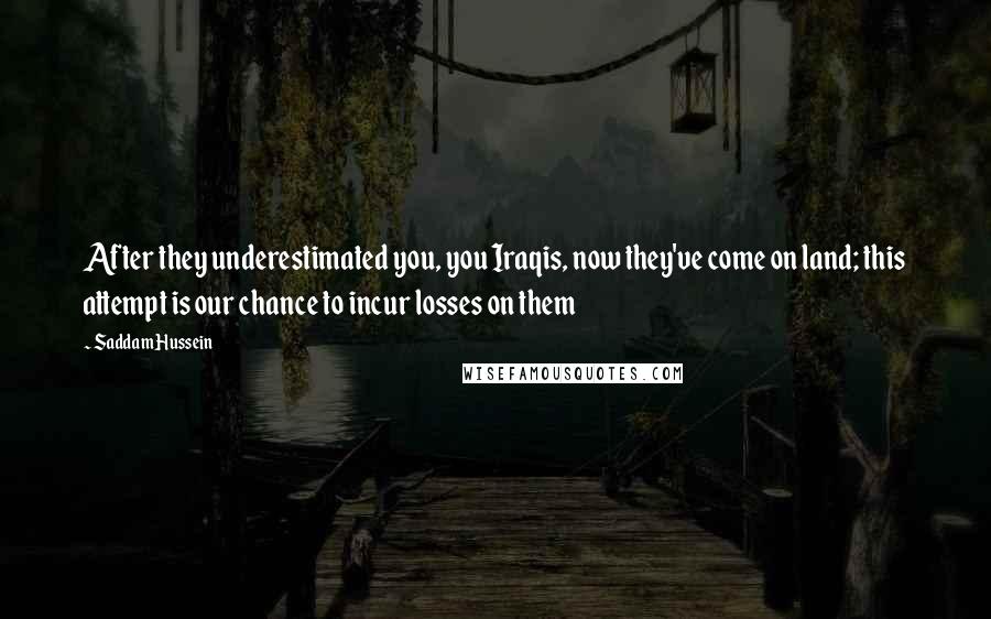 Saddam Hussein Quotes: After they underestimated you, you Iraqis, now they've come on land; this attempt is our chance to incur losses on them