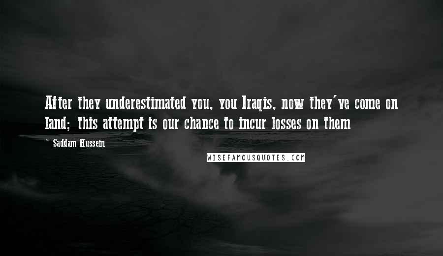 Saddam Hussein Quotes: After they underestimated you, you Iraqis, now they've come on land; this attempt is our chance to incur losses on them