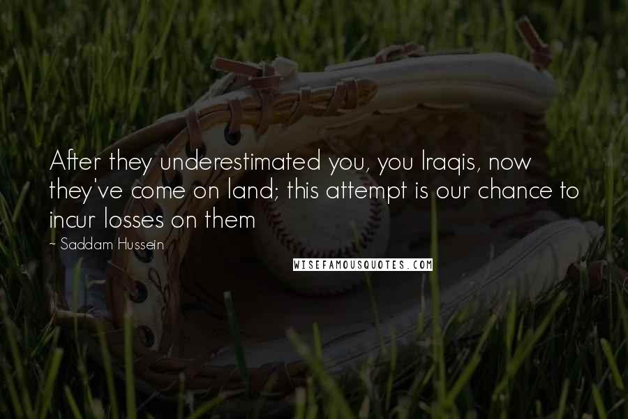 Saddam Hussein Quotes: After they underestimated you, you Iraqis, now they've come on land; this attempt is our chance to incur losses on them