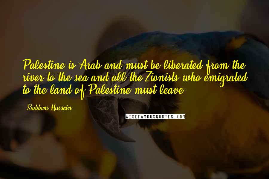 Saddam Hussein Quotes: Palestine is Arab and must be liberated from the river to the sea and all the Zionists who emigrated to the land of Palestine must leave.