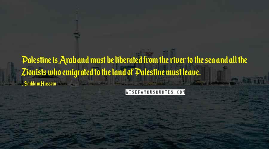 Saddam Hussein Quotes: Palestine is Arab and must be liberated from the river to the sea and all the Zionists who emigrated to the land of Palestine must leave.