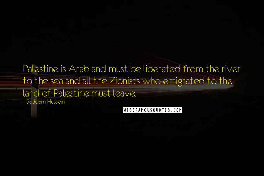 Saddam Hussein Quotes: Palestine is Arab and must be liberated from the river to the sea and all the Zionists who emigrated to the land of Palestine must leave.