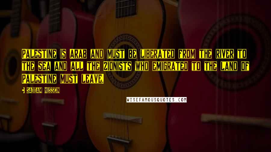Saddam Hussein Quotes: Palestine is Arab and must be liberated from the river to the sea and all the Zionists who emigrated to the land of Palestine must leave.