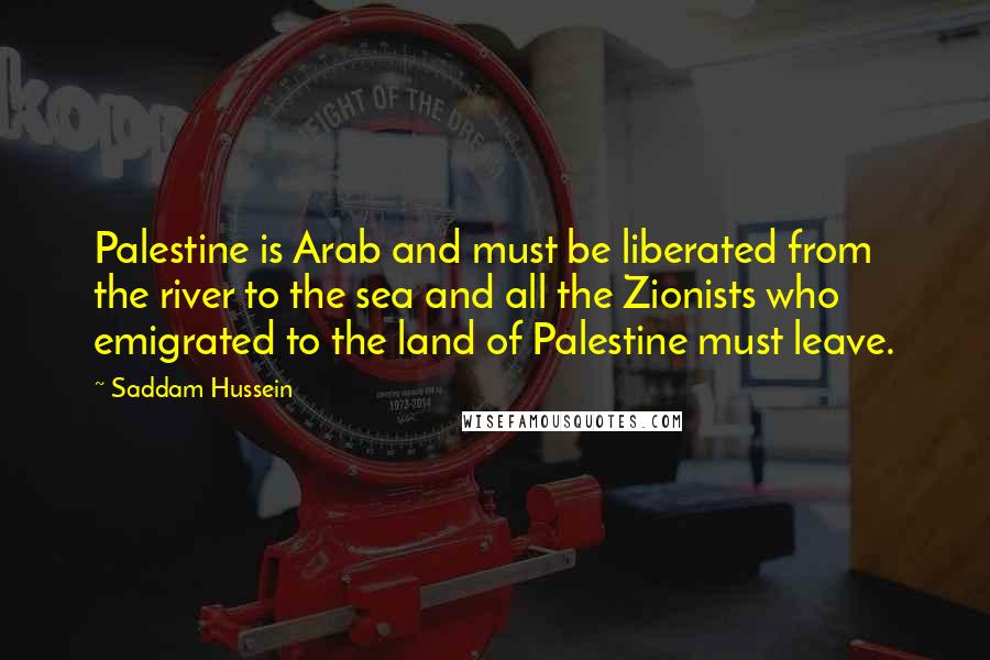 Saddam Hussein Quotes: Palestine is Arab and must be liberated from the river to the sea and all the Zionists who emigrated to the land of Palestine must leave.