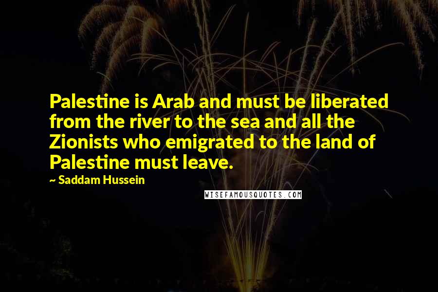 Saddam Hussein Quotes: Palestine is Arab and must be liberated from the river to the sea and all the Zionists who emigrated to the land of Palestine must leave.