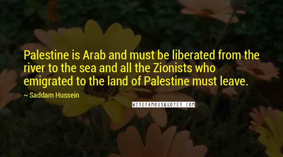 Saddam Hussein Quotes: Palestine is Arab and must be liberated from the river to the sea and all the Zionists who emigrated to the land of Palestine must leave.