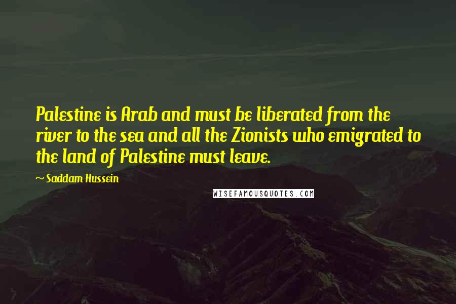 Saddam Hussein Quotes: Palestine is Arab and must be liberated from the river to the sea and all the Zionists who emigrated to the land of Palestine must leave.