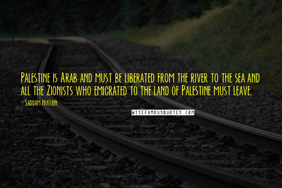 Saddam Hussein Quotes: Palestine is Arab and must be liberated from the river to the sea and all the Zionists who emigrated to the land of Palestine must leave.