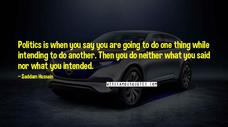 Saddam Hussein Quotes: Politics is when you say you are going to do one thing while intending to do another. Then you do neither what you said nor what you intended.