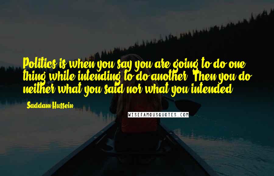 Saddam Hussein Quotes: Politics is when you say you are going to do one thing while intending to do another. Then you do neither what you said nor what you intended.