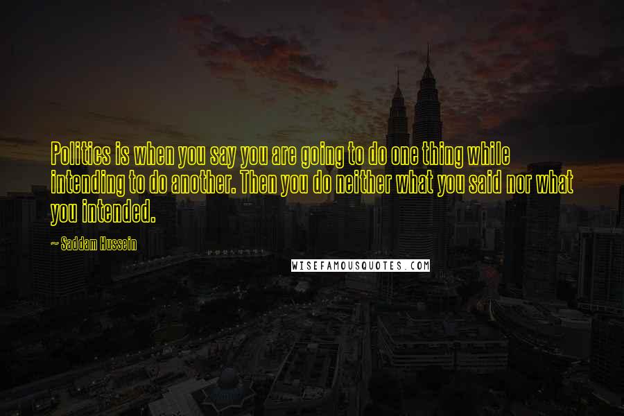 Saddam Hussein Quotes: Politics is when you say you are going to do one thing while intending to do another. Then you do neither what you said nor what you intended.