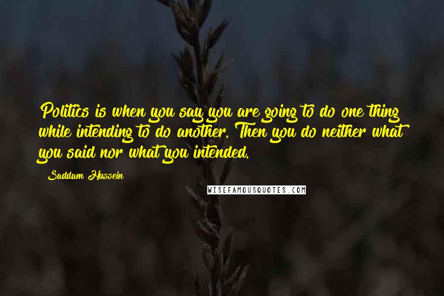 Saddam Hussein Quotes: Politics is when you say you are going to do one thing while intending to do another. Then you do neither what you said nor what you intended.