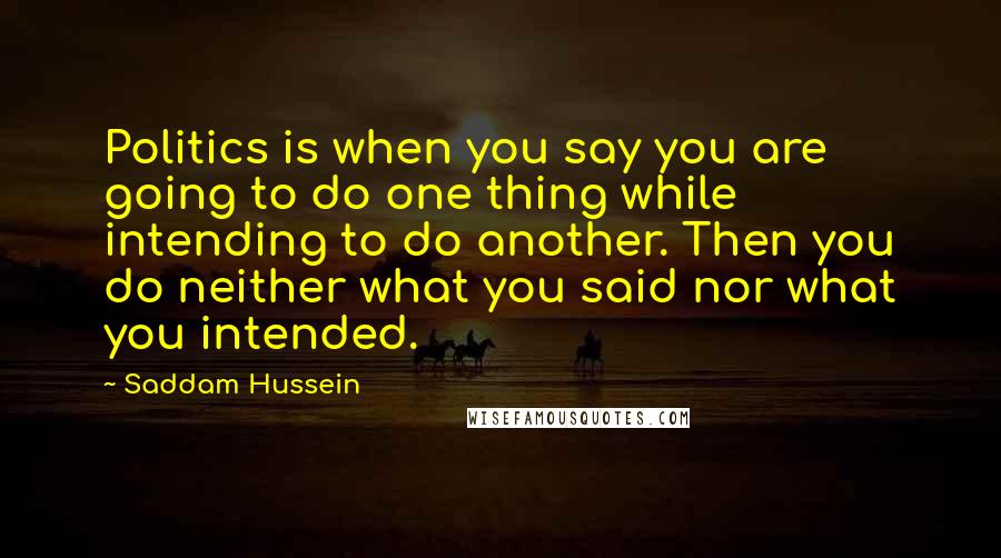 Saddam Hussein Quotes: Politics is when you say you are going to do one thing while intending to do another. Then you do neither what you said nor what you intended.