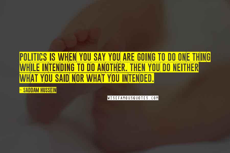 Saddam Hussein Quotes: Politics is when you say you are going to do one thing while intending to do another. Then you do neither what you said nor what you intended.