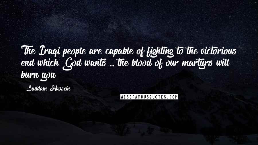 Saddam Hussein Quotes: The Iraqi people are capable of fighting to the victorious end which God wants ... the blood of our martyrs will burn you!