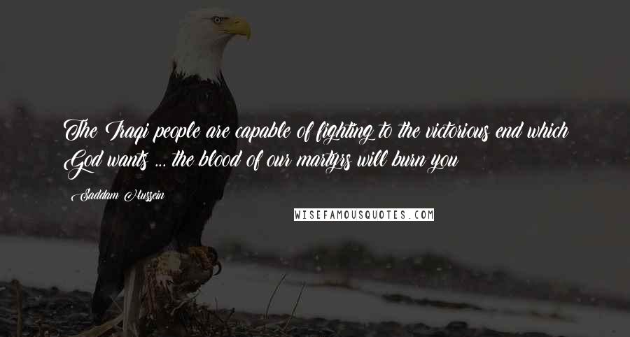 Saddam Hussein Quotes: The Iraqi people are capable of fighting to the victorious end which God wants ... the blood of our martyrs will burn you!