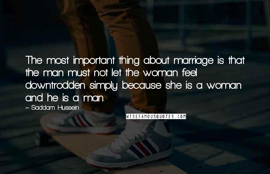 Saddam Hussein Quotes: The most important thing about marriage is that the man must not let the woman feel downtrodden simply because she is a woman and he is a man.