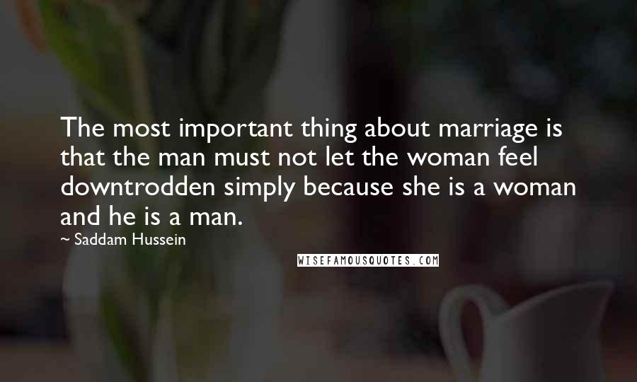 Saddam Hussein Quotes: The most important thing about marriage is that the man must not let the woman feel downtrodden simply because she is a woman and he is a man.