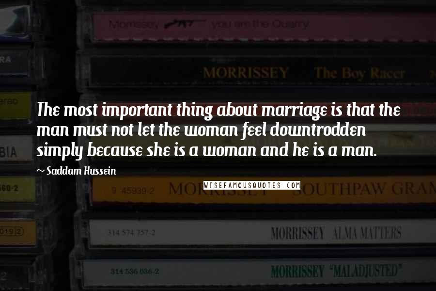 Saddam Hussein Quotes: The most important thing about marriage is that the man must not let the woman feel downtrodden simply because she is a woman and he is a man.