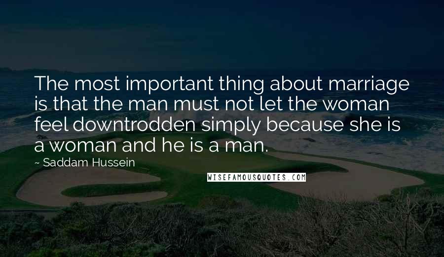 Saddam Hussein Quotes: The most important thing about marriage is that the man must not let the woman feel downtrodden simply because she is a woman and he is a man.