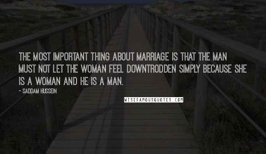 Saddam Hussein Quotes: The most important thing about marriage is that the man must not let the woman feel downtrodden simply because she is a woman and he is a man.