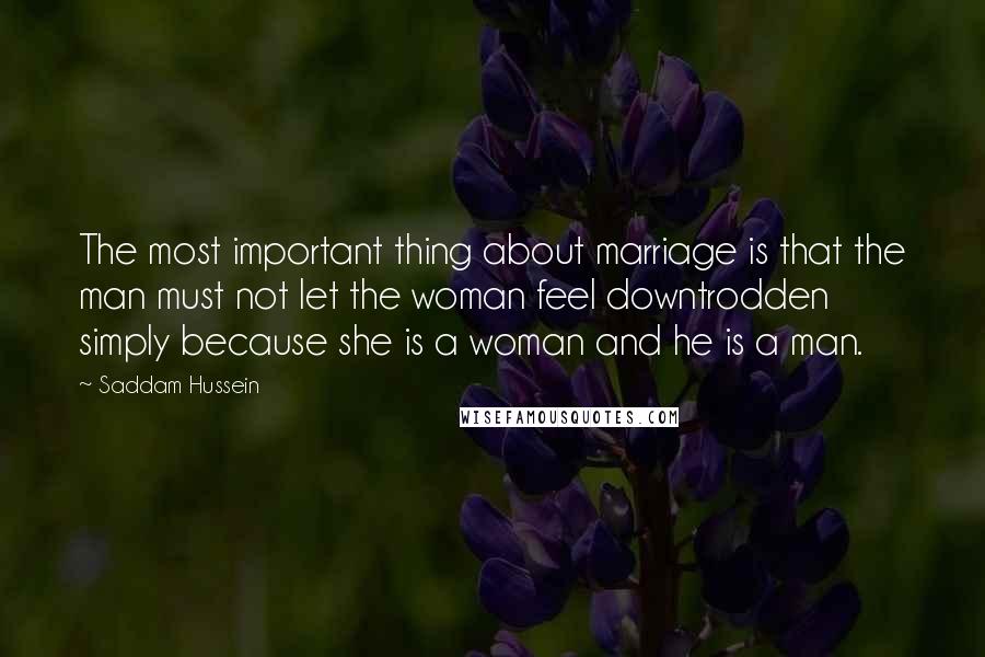 Saddam Hussein Quotes: The most important thing about marriage is that the man must not let the woman feel downtrodden simply because she is a woman and he is a man.